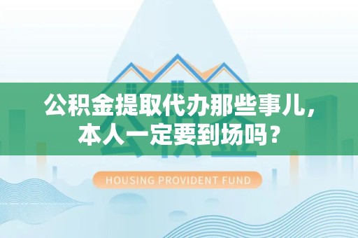 松溪公积金提取代办那些事儿，本人一定要到场吗？