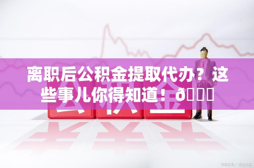 松溪离职后公积金提取代办？这些事儿你得知道！😎