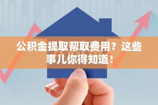松溪公积金提取帮取费用？这些事儿你得知道！