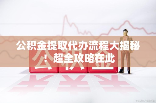 松溪公积金提取代办流程大揭秘!超全攻略在此 松溪公积金提取代办流程大揭秘!超全攻略在此