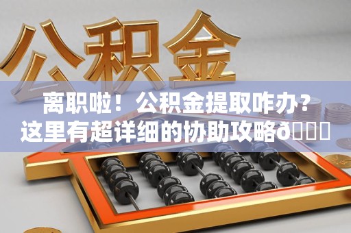 松溪离职啦！公积金提取咋办？这里有超详细的协助攻略😎