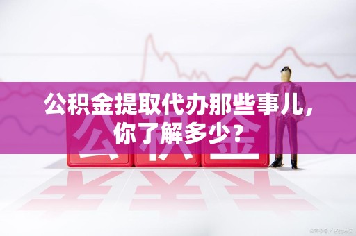 松溪公积金提取代办那些事儿，你了解多少？